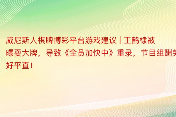 威尼斯人棋牌博彩平台游戏建议 | 王鹤棣被曝耍大牌，导致《全员加快中》重录，节目组酬劳好平直！