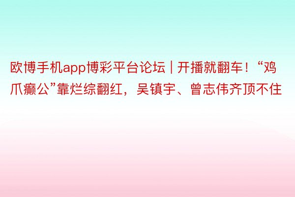 欧博手机app博彩平台论坛 | 开播就翻车！“鸡爪癫公”靠烂综翻红，吴镇宇、曾志伟齐顶不住