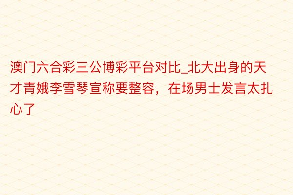 澳门六合彩三公博彩平台对比_北大出身的天才青娥李雪琴宣称要整容，在场男士发言太扎心了