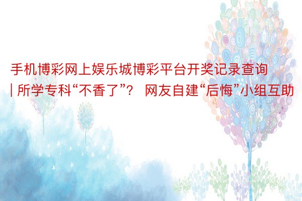 手机博彩网上娱乐城博彩平台开奖记录查询 | 所学专科“不香了”？ 网友自建“后悔”小组互助