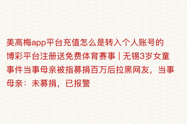 美高梅app平台充值怎么是转入个人账号的博彩平台注册送免费体育赛事 | 无锡3岁女童事件当事母亲被指募捐百万后拉黑网友，当事母亲：未募捐，已报警