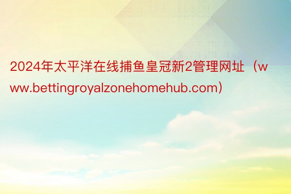 2024年太平洋在线捕鱼皇冠新2管理网址（www.bettingroyalzonehomehub.com）