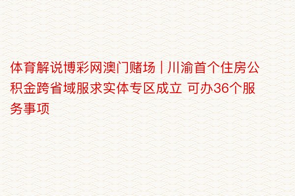 体育解说博彩网澳门赌场 | 川渝首个住房公积金跨省域服求实体专区成立 可办36个服务事项