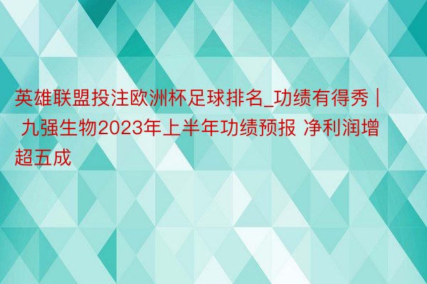 英雄联盟投注欧洲杯足球排名_功绩有得秀 | 九强生物2023年上半年功绩预报 净利润增超五成