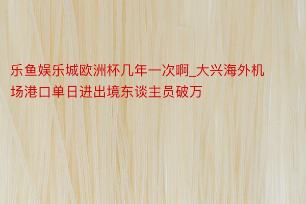 乐鱼娱乐城欧洲杯几年一次啊_大兴海外机场港口单日进出境东谈主员破万