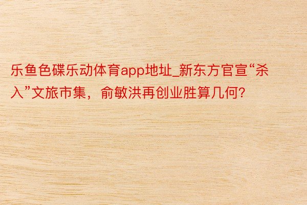 乐鱼色碟乐动体育app地址_新东方官宣“杀入”文旅市集，俞敏洪再创业胜算几何？