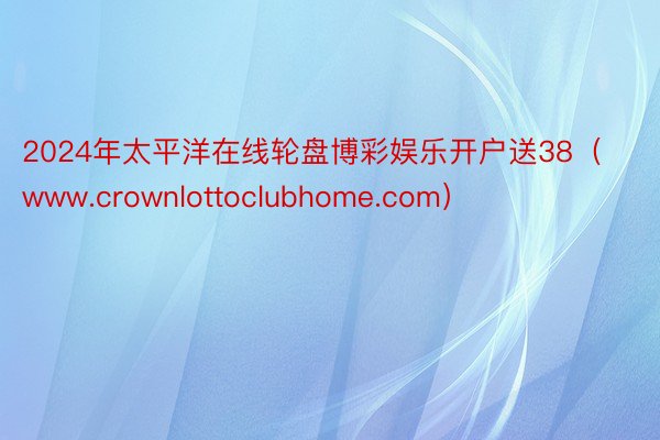 2024年太平洋在线轮盘博彩娱乐开户送38（www.crownlottoclubhome.com）