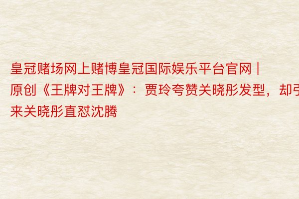 皇冠赌场网上赌博皇冠国际娱乐平台官网 | 原创《王牌对王牌》：贾玲夸赞关晓彤发型，却引来关晓彤直怼沈腾