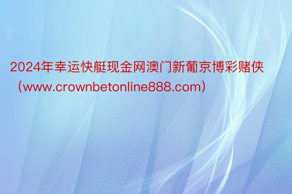 2024年幸运快艇现金网澳门新葡京博彩赌侠（www.crownbetonline888.com）