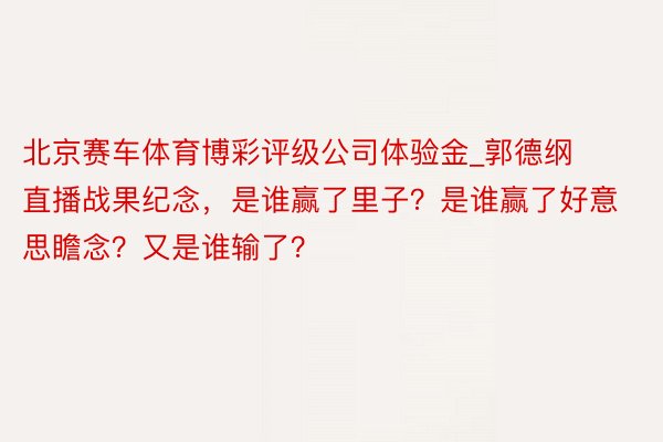 北京赛车体育博彩评级公司体验金_郭德纲直播战果纪念，是谁赢了里子？是谁赢了好意思瞻念？又是谁输了？