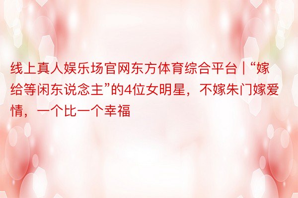 线上真人娱乐场官网东方体育综合平台 | “嫁给等闲东说念主”的4位女明星，不嫁朱门嫁爱情，一个比一个幸福