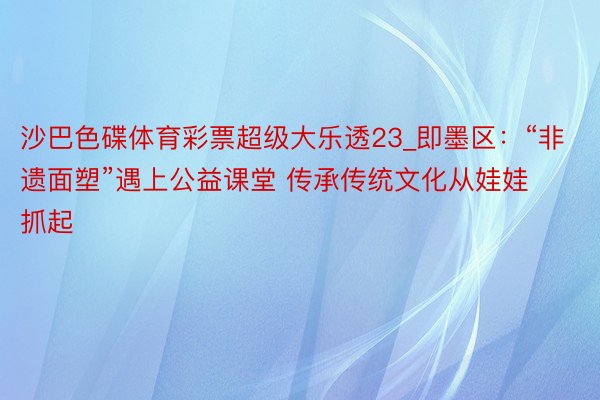 沙巴色碟体育彩票超级大乐透23_即墨区：“非遗面塑”遇上公益课堂 传承传统文化从娃娃抓起