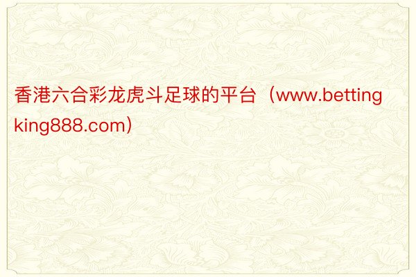 香港六合彩龙虎斗足球的平台（www.bettingking888.com）