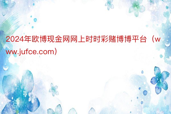 2024年欧博现金网网上时时彩赌博博平台（www.jufce.com）