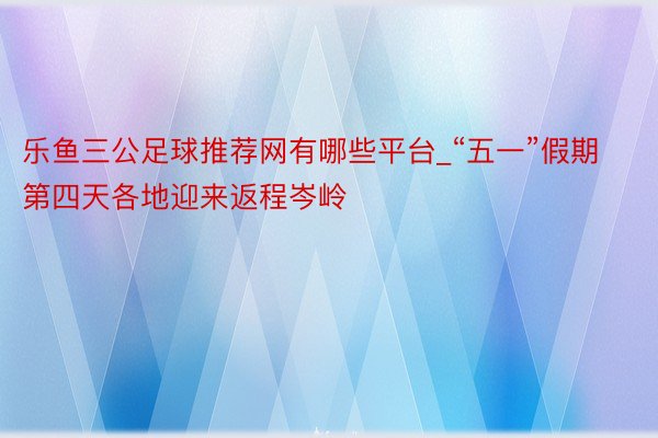 乐鱼三公足球推荐网有哪些平台_“五一”假期第四天各地迎来返程岑岭