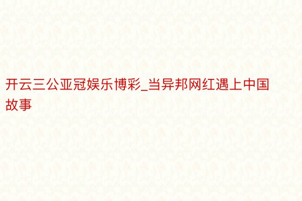 开云三公亚冠娱乐博彩_当异邦网红遇上中国故事