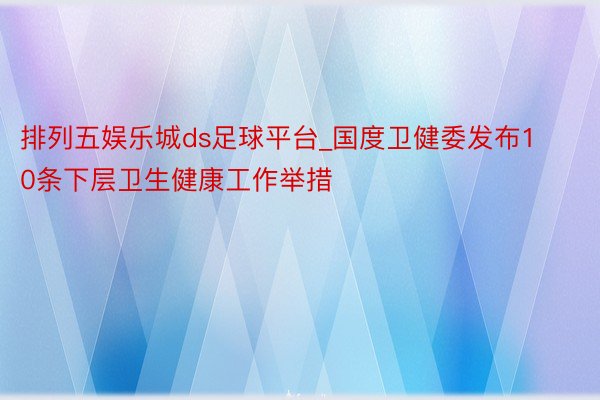 排列五娱乐城ds足球平台_国度卫健委发布10条下层卫生健康工作举措