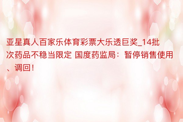 亚星真人百家乐体育彩票大乐透巨奖_14批次药品不稳当限定 国度药监局：暂停销售使用、调回！