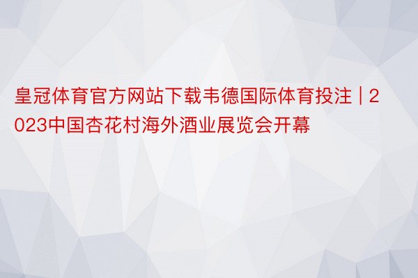 皇冠体育官方网站下载韦德国际体育投注 | 2023中国杏花村海外酒业展览会开幕