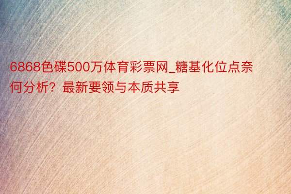 6868色碟500万体育彩票网_糖基化位点奈何分析？最新要领与本质共享