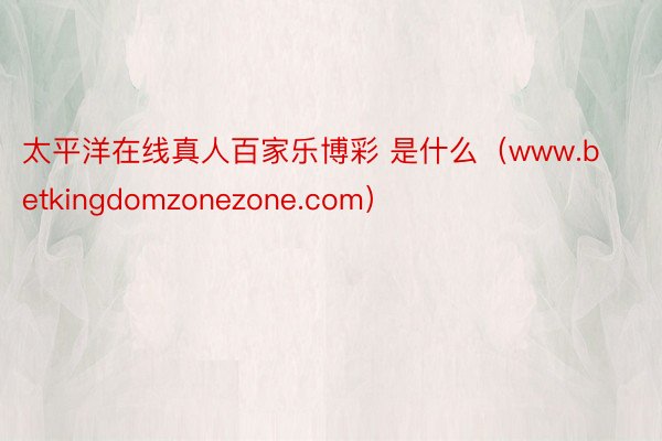 太平洋在线真人百家乐博彩 是什么（www.betkingdomzonezone.com）