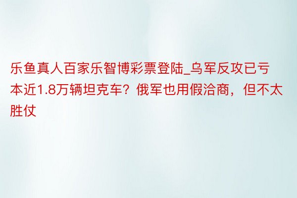 乐鱼真人百家乐智博彩票登陆_乌军反攻已亏本近1.8万辆坦克车？俄军也用假洽商，但不太胜仗