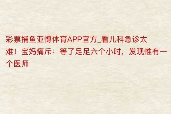 彩票捕鱼亚慱体育APP官方_看儿科急诊太难！宝妈痛斥：等了足足六个小时，发现惟有一个医师