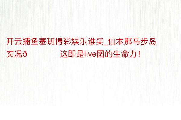 开云捕鱼塞班博彩娱乐谁买_仙本那马步岛实况🏖️这即是live图的生命力！