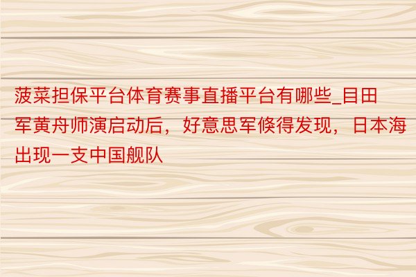 菠菜担保平台体育赛事直播平台有哪些_目田军黄舟师演启动后，好意思军倏得发现，日本海出现一支中国舰队