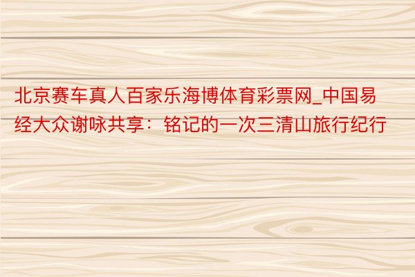 北京赛车真人百家乐海博体育彩票网_中国易经大众谢咏共享：铭记的一次三清山旅行纪行