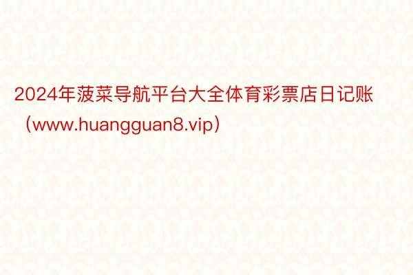 2024年菠菜导航平台大全体育彩票店日记账（www.huangguan8.vip）