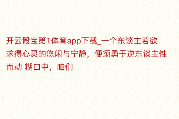 开云骰宝第1体育app下载_一个东谈主若欲求得心灵的悠闲与宁静，便须勇于逆东谈主性而动 糊口中，咱们