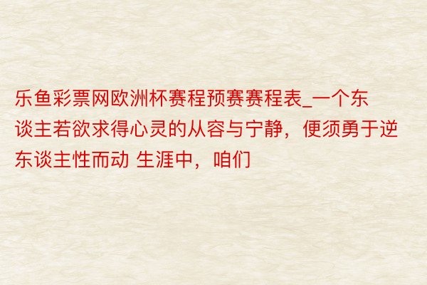 乐鱼彩票网欧洲杯赛程预赛赛程表_一个东谈主若欲求得心灵的从容与宁静，便须勇于逆东谈主性而动 生涯中，咱们