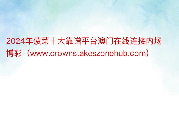 2024年菠菜十大靠谱平台澳门在线连接内场博彩（www.crownstakeszonehub.com）