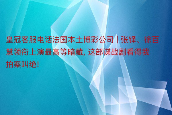 皇冠客服电话法国本土博彩公司 | 张铎、徐百慧领衔上演最高等暗藏, 这部谍战剧看得我拍案叫绝!