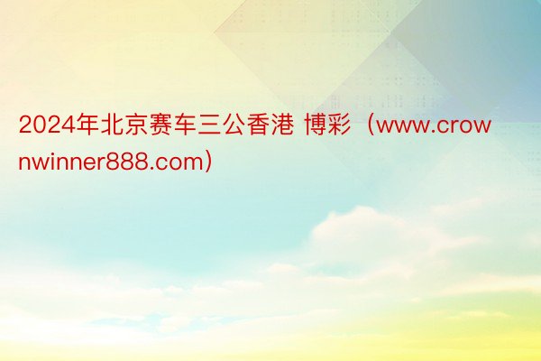 2024年北京赛车三公香港 博彩（www.crownwinner888.com）