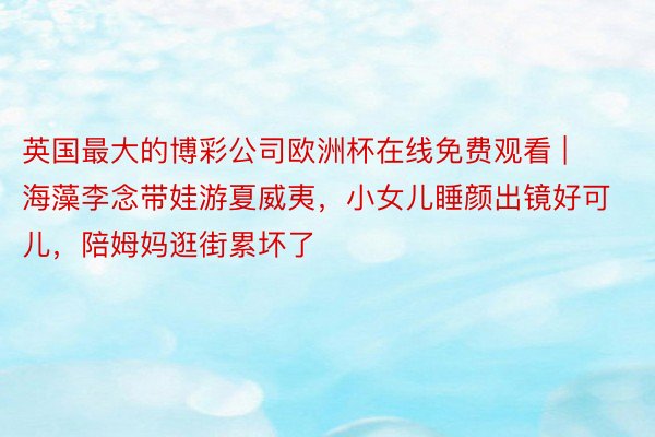 英国最大的博彩公司欧洲杯在线免费观看 | 海藻李念带娃游夏威夷，小女儿睡颜出镜好可儿，陪姆妈逛街累坏了