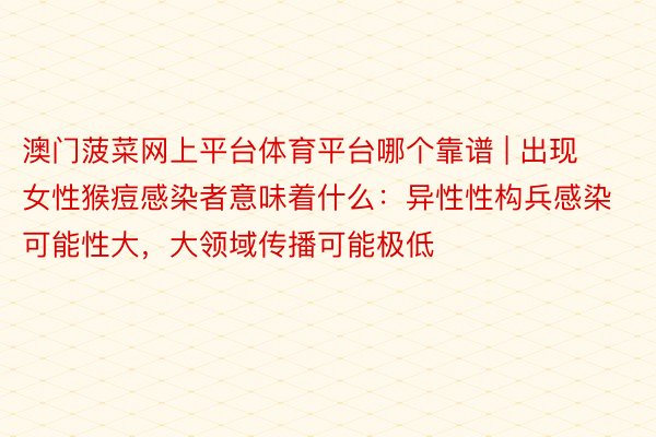 澳门菠菜网上平台体育平台哪个靠谱 | 出现女性猴痘感染者意味着什么：异性性构兵感染可能性大，大领域传播可能极低