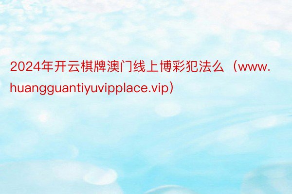 2024年开云棋牌澳门线上博彩犯法么（www.huangguantiyuvipplace.vip）