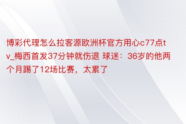 博彩代理怎么拉客源欧洲杯官方用心c77点tv_梅西首发37分钟就伤退 球迷：36岁的他两个月踢了12场比赛，太累了