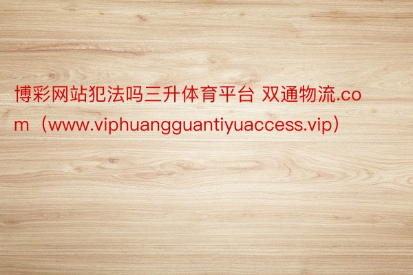 博彩网站犯法吗三升体育平台 双通物流.com（www.viphuangguantiyuaccess.vip）