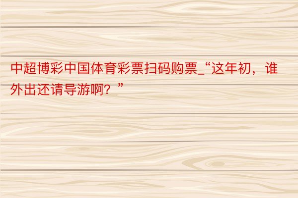 中超博彩中国体育彩票扫码购票_“这年初，谁外出还请导游啊？”