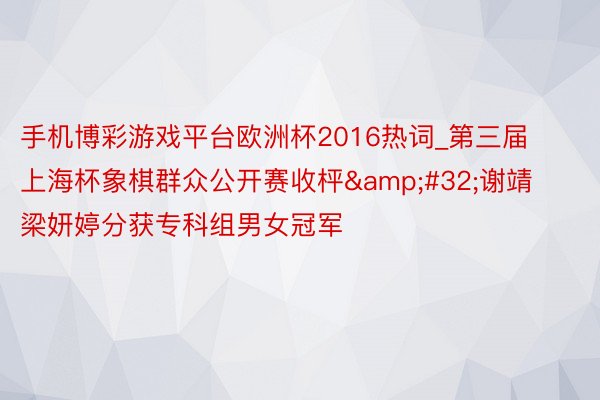 手机博彩游戏平台欧洲杯2016热词_第三届上海杯象棋群众公开赛收枰&#32;谢靖梁妍婷分获专科组男女冠军