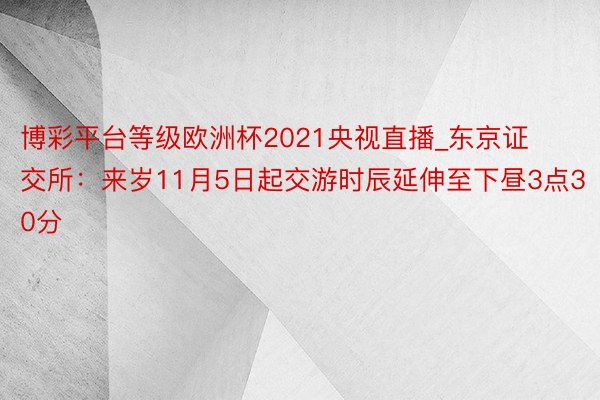 博彩平台等级欧洲杯2021央视直播_东京证交所：来岁11月5日起交游时辰延伸至下昼3点30分