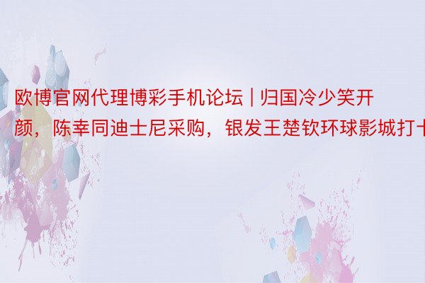 欧博官网代理博彩手机论坛 | 归国冷少笑开颜，陈幸同迪士尼采购，银发王楚钦环球影城打卡