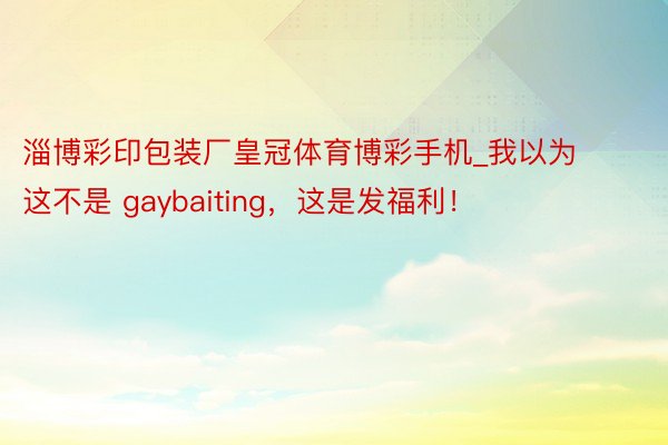 淄博彩印包装厂皇冠体育博彩手机_我以为这不是 gaybaiting，这是发福利！