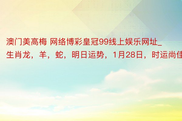 澳门美高梅 网络博彩皇冠99线上娱乐网址_生肖龙，羊，蛇，明日运势，1月28日，时运尚佳，诸事随手