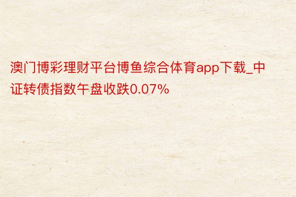 澳门博彩理财平台博鱼综合体育app下载_中证转债指数午盘收跌0.07%