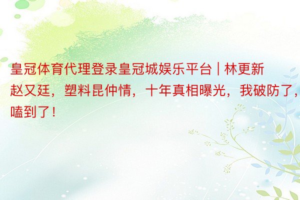 皇冠体育代理登录皇冠城娱乐平台 | 林更新赵又廷,塑料昆仲情,十年真相曝光,我破防了,嗑到了!